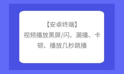 【安卓終端】視頻播放黑屏/閃、漏播、卡頓、播放幾秒跳播